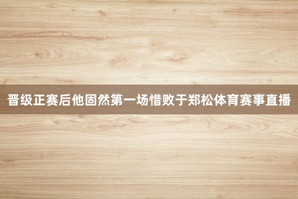 晋级正赛后他固然第一场惜败于郑松体育赛事直播