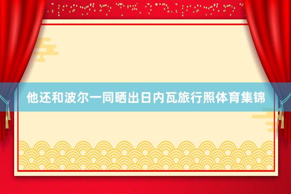 他还和波尔一同晒出日内瓦旅行照体育集锦