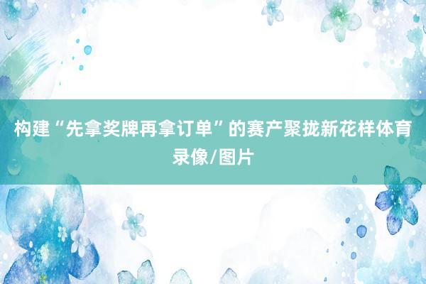 构建“先拿奖牌再拿订单”的赛产聚拢新花样体育录像/图片