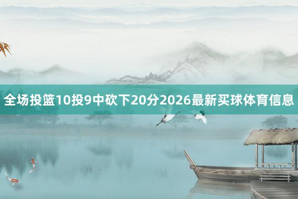 全场投篮10投9中砍下20分2026最新买球体育信息