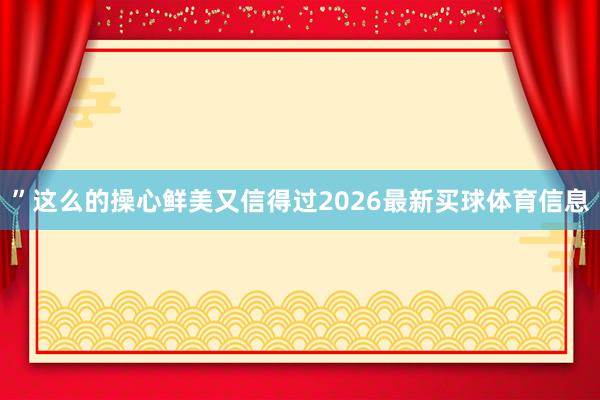 ”这么的操心鲜美又信得过2026最新买球体育信息