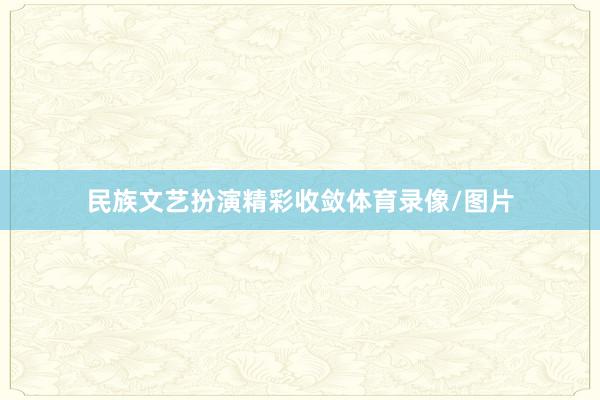 民族文艺扮演精彩收敛体育录像/图片