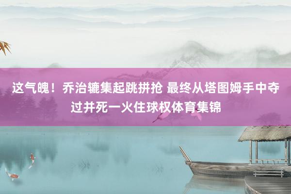 这气魄！乔治辘集起跳拼抢 最终从塔图姆手中夺过并死一火住球权体育集锦
