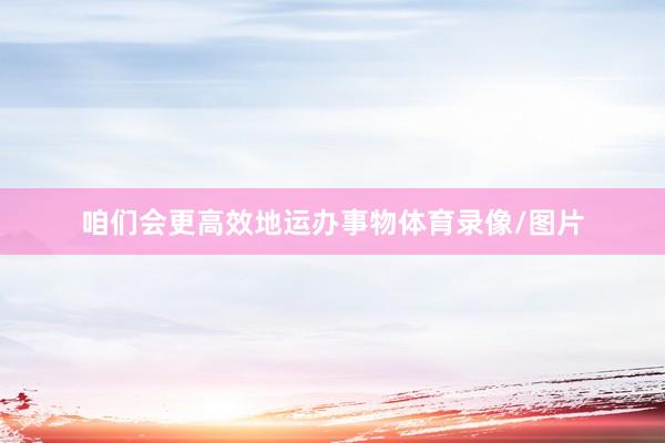 咱们会更高效地运办事物体育录像/图片