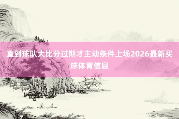 直到球队大比分过期才主动条件上场2026最新买球体育信息