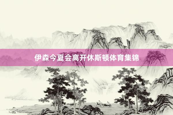伊森今夏会离开休斯顿体育集锦