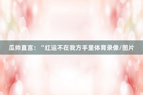 瓜帅直言:“红运不在我方手里体育录像/图片