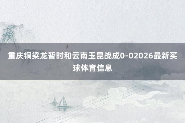 重庆铜梁龙暂时和云南玉昆战成0-02026最新买球体育信息