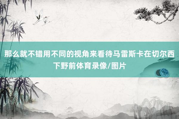 那么就不错用不同的视角来看待马雷斯卡在切尔西下野前体育录像/图片