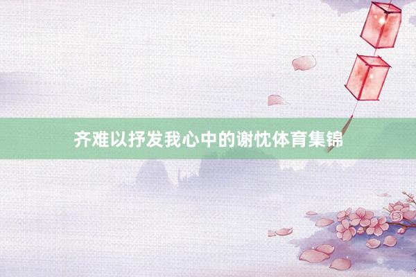 齐难以抒发我心中的谢忱体育集锦