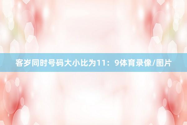 客岁同时号码大小比为11:9体育录像/图片