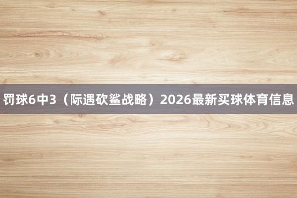 罚球6中3（际遇砍鲨战略）2026最新买球体育信息