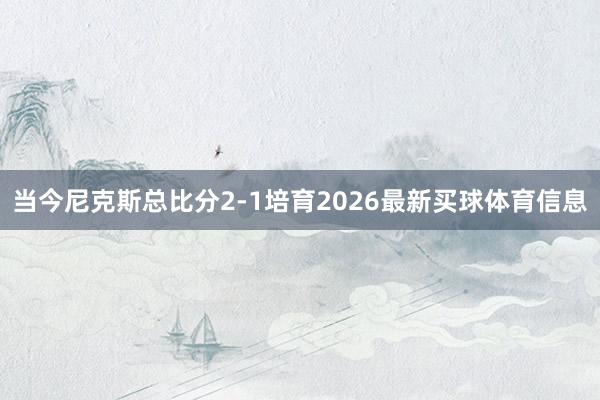 当今尼克斯总比分2-1培育2026最新买球体育信息