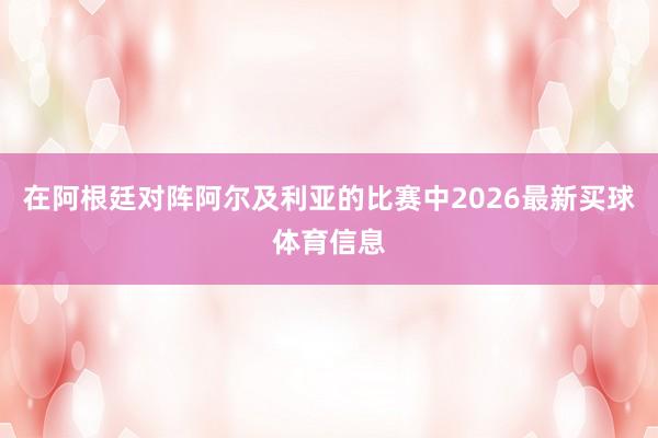 在阿根廷对阵阿尔及利亚的比赛中2026最新买球体育信息