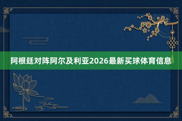 阿根廷对阵阿尔及利亚2026最新买球体育信息