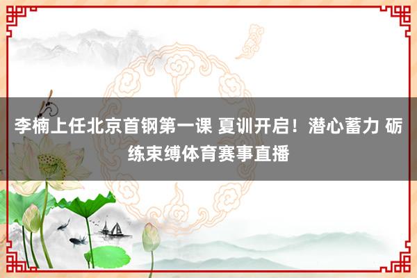 李楠上任北京首钢第一课 夏训开启！潜心蓄力 砺练束缚体育赛事直播