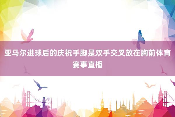 亚马尔进球后的庆祝手脚是双手交叉放在胸前体育赛事直播