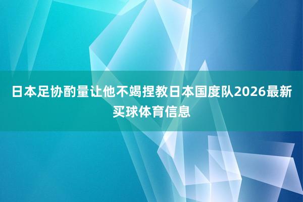 日本足协酌量让他不竭捏教日本国度队2026最新买球体育信息